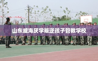 山东威海厌学叛逆孩子管教学校