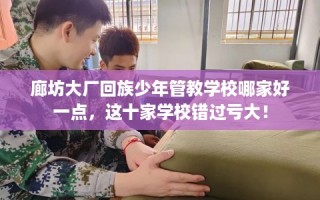 廊坊大厂回族少年管教学校哪家好一点，这十家学校错过亏大！