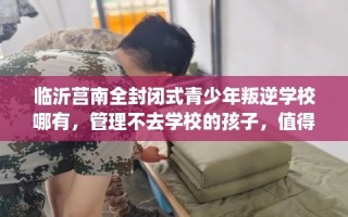 临沂莒南全封闭式青少年叛逆学校哪有，管理不去学校的孩子，值得一看！