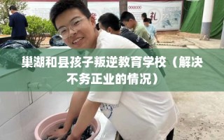 巢湖和县孩子叛逆教育学校（解决不务正业的情况）