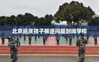 北京延庆孩子叛逆问题封闭学校