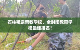 石柱叛逆管教学校，全封闭教育学校最佳排名！