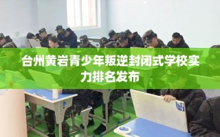 台州黄岩青少年叛逆封闭式学校实力排名发布
