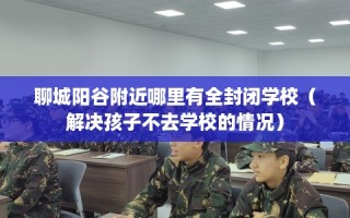 聊城阳谷附近哪里有全封闭学校（解决孩子不去学校的情况）