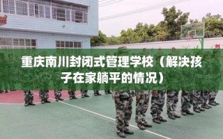 重庆南川封闭式管理学校（解决孩子在家躺平的情况）