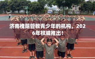 济南槐荫管教青少年的机构，2026年权威推出！