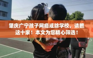 肇庆广宁孩子网瘾戒除学校，请瞧这十家！本文为您精心筛选！