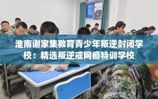 淮南谢家集教育青少年叛逆封闭学校：精选叛逆戒网瘾特训学校