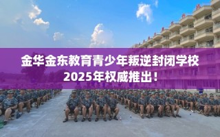 金华金东教育青少年叛逆封闭学校2025年权威推出！