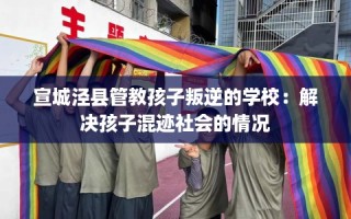 宣城泾县管教孩子叛逆的学校：解决孩子混迹社会的情况