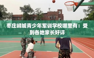 枣庄峄城青少年军训学校哪里有：受到各地家长好评