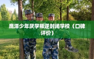 鹰潭少年厌学叛逆封闭学校（口碑评价）