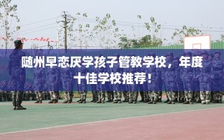 随州早恋厌学孩子管教学校，年度十佳学校推荐！
