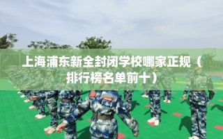 上海浦东新全封闭学校哪家正规（排行榜名单前十）