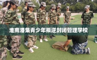 淮南潘集青少年叛逆封闭管理学校