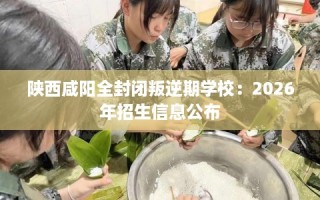 陕西咸阳全封闭叛逆期学校：2026年招生信息公布