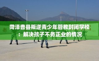 菏泽曹县叛逆青少年管教封闭学校：解决孩子不务正业的情况