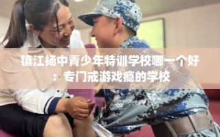 镇江扬中青少年特训学校哪一个好：专门戒游戏瘾的学校