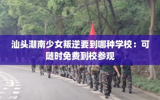 汕头潮南少女叛逆要到哪种学校：可随时免费到校参观