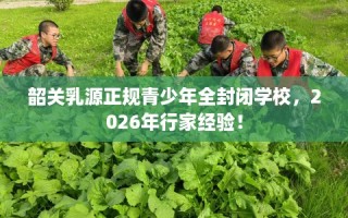 韶关乳源正规青少年全封闭学校，2026年行家经验！