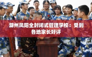 滁州凤阳全封闭式管理学校：受到各地家长好评