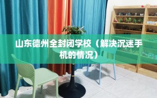 山东德州全封闭学校（解决沉迷手机的情况）