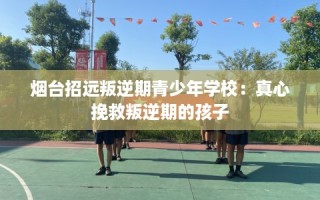 烟台招远叛逆期青少年学校：真心挽救叛逆期的孩子
