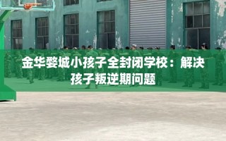金华婺城小孩子全封闭学校：解决孩子叛逆期问题