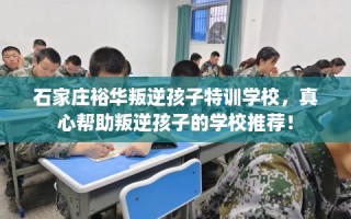 石家庄裕华叛逆孩子特训学校，真心帮助叛逆孩子的学校推荐！