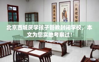 北京西城厌学孩子管教封闭学校，本文为您实地考察过！