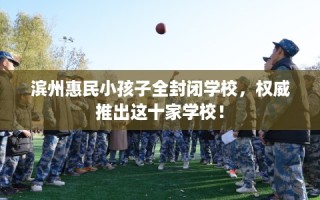 滨州惠民小孩子全封闭学校，权威推出这十家学校！