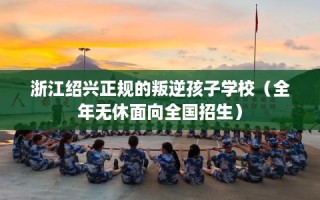 浙江绍兴正规的叛逆孩子学校（全年无休面向全国招生）