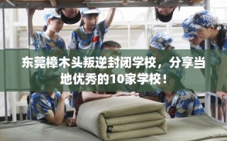 东莞樟木头叛逆封闭学校，分享当地优秀的10家学校！