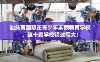 汕头南澳叛逆青少年素质教育学校，这十家学校错过亏大！