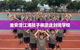 淮安清江浦孩子叛逆送封闭学校