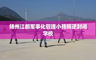 扬州江都军事化管理小孩叛逆封闭学校