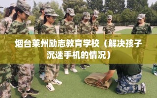 烟台莱州励志教育学校（解决孩子沉迷手机的情况）