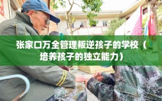 张家口万全管理叛逆孩子的学校（培养孩子的独立能力）