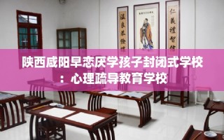 陕西咸阳早恋厌学孩子封闭式学校：心理疏导教育学校
