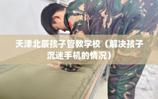 天津北辰孩子管教学校（解决孩子沉迷手机的情况）