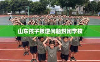 山东孩子叛逆问题封闭学校