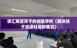 徐汇叛逆孩子的训练学校（解决孩子混迹社会的情况）