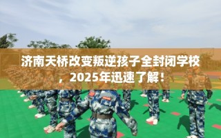 济南天桥改变叛逆孩子全封闭学校，2025年迅速了解！