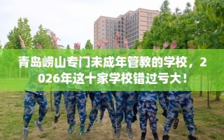 青岛崂山专门未成年管教的学校，2026年这十家学校错过亏大！