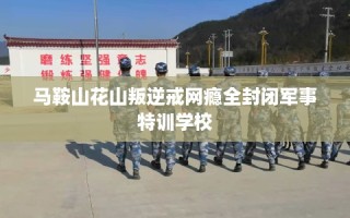 马鞍山花山叛逆戒网瘾全封闭军事特训学校