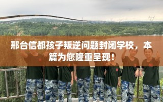 邢台信都孩子叛逆问题封闭学校，本篇为您隆重呈现！