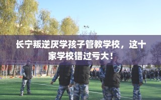 长宁叛逆厌学孩子管教学校，这十家学校错过亏大！