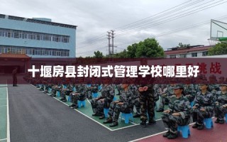 十堰房县封闭式管理学校哪里好