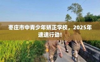 枣庄市中青少年矫正学校，2025年速速行动!