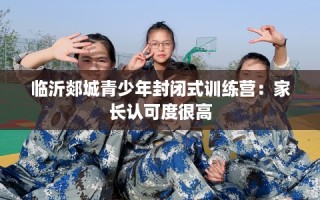 临沂郯城青少年封闭式训练营：家长认可度很高